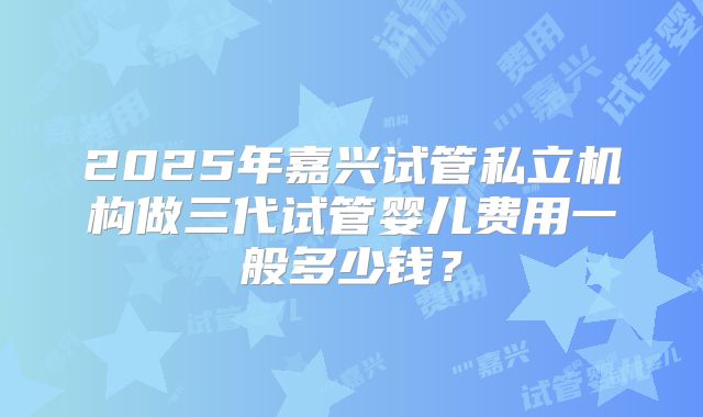 2025年嘉兴试管私立机构做三代试管婴儿费用一般多少钱?