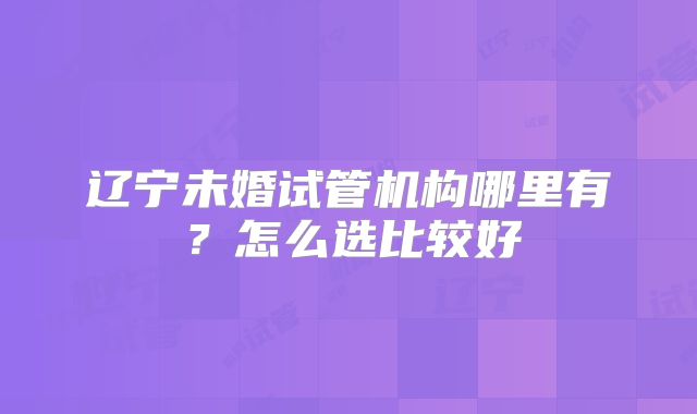 辽宁未婚试管机构哪里有？怎么选比较好