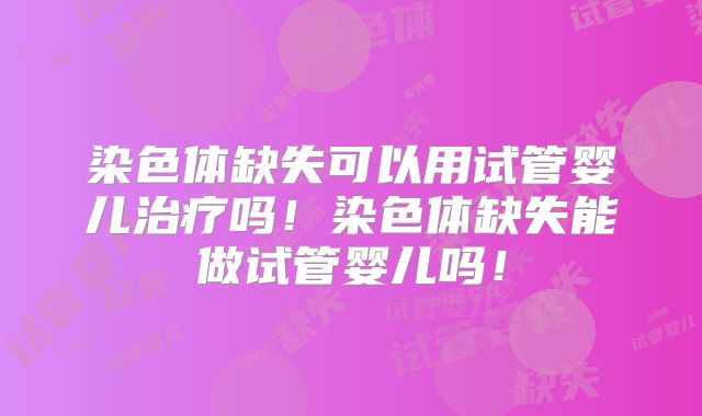 染色体缺失可以用试管婴儿治疗吗！染色体缺失能做试管婴儿吗！