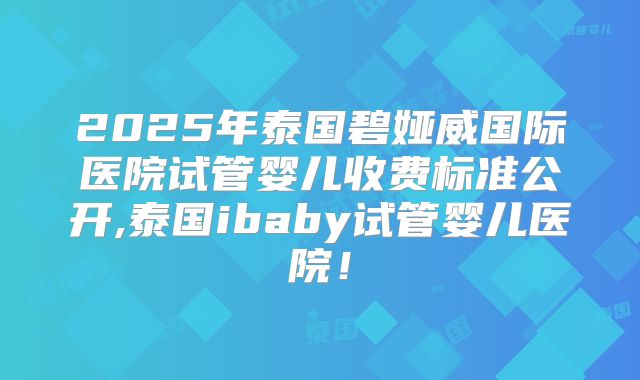 2025年泰国碧娅威国际医院试管婴儿收费标准公开,泰国ibaby试管婴儿医院！