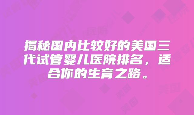 揭秘国内比较好的美国三代试管婴儿医院排名,适合你的生育之路。