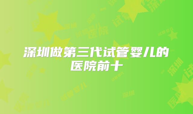 深圳做第三代试管婴儿的医院前十