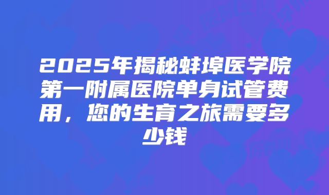 2025年揭秘蚌埠医学院第一附属医院单身试管费用,您的生育之旅需要多少钱