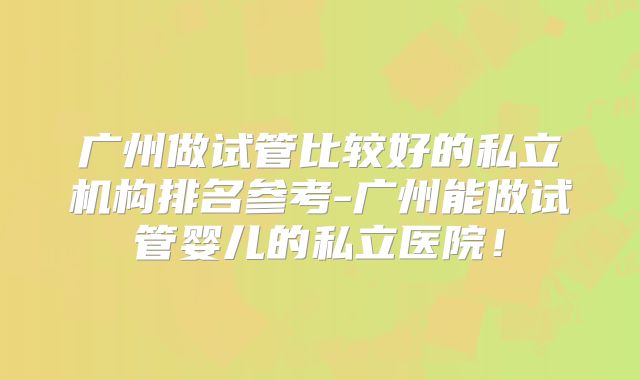 广州做试管比较好的私立机构排名参考-广州能做试管婴儿的私立医院！