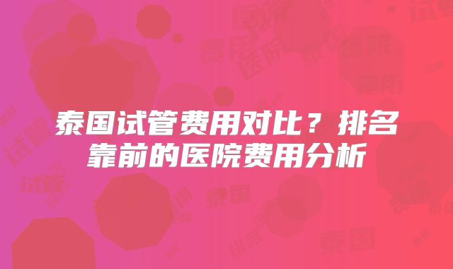 泰国试管费用对比？排名靠前的医院费用分析