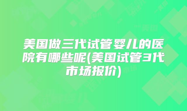美国做三代试管婴儿的医院有哪些呢(美国试管3代市场报价)
