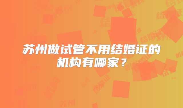 苏州做试管不用结婚证的机构有哪家？