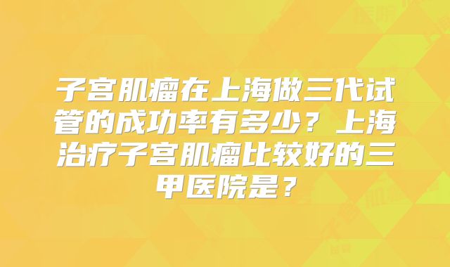 子宫肌瘤在上海做三代试管的成功率有多少？上海治疗子宫肌瘤比较好的三甲医院是？