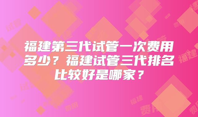 福建第三代试管一次费用多少？福建试管三代排名比较好是哪家？