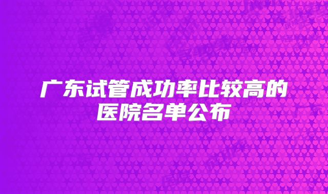 广东试管成功率比较高的医院名单公布