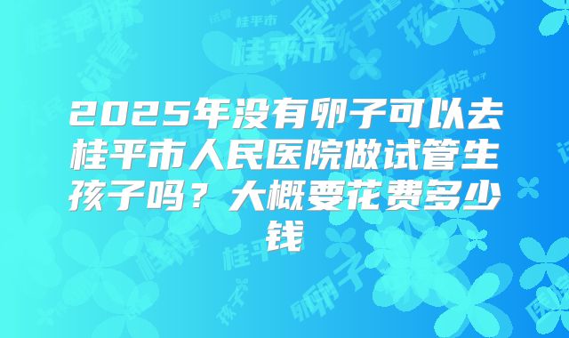 2025年没有卵子可以去桂平市人民医院做试管生孩子吗?大概要花费多少钱