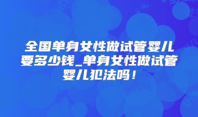 全国单身女性做试管婴儿要多少钱_单身女性做试管婴儿犯法吗！
