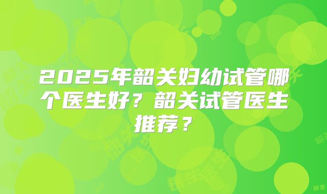 2025年韶关妇幼试管哪个医生好?韶关试管医生推荐?