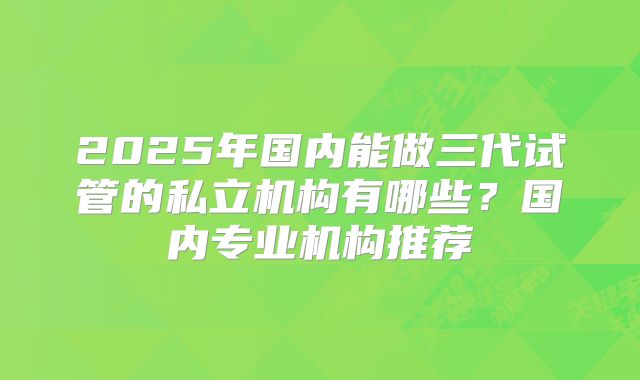 2025年国内能做三代试管的私立机构有哪些？国内专业机构推荐