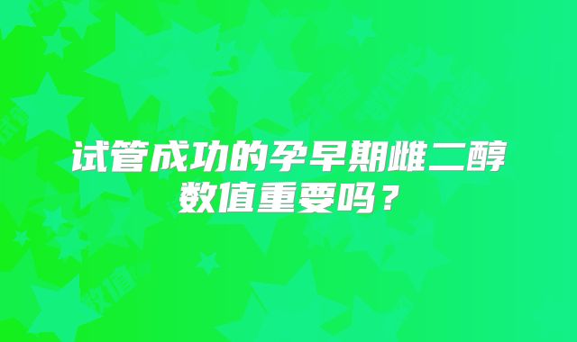 试管成功的孕早期雌二醇数值重要吗？