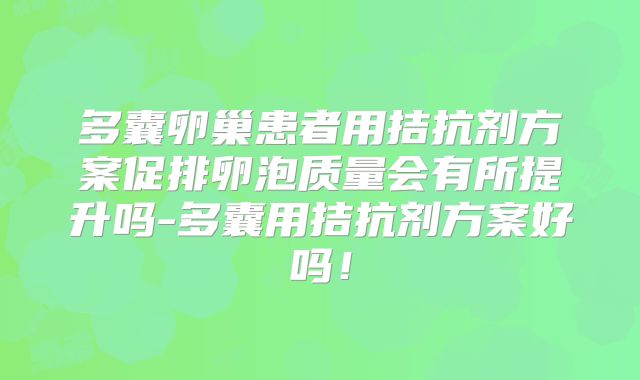 多囊卵巢患者用拮抗剂方案促排卵泡质量会有所提升吗-多囊用拮抗剂方案好吗!