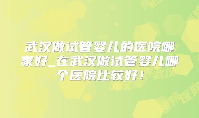 武汉做试管婴儿的医院哪家好_在武汉做试管婴儿哪个医院比较好!