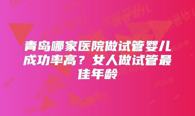 青岛哪家医院做试管婴儿成功率高？女人做试管最佳年龄