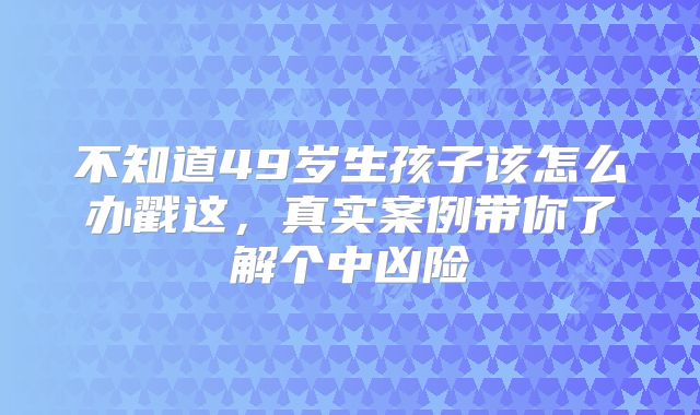 不知道49岁生孩子该怎么办戳这,真实案例带你了解个中凶险