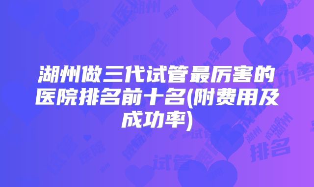 湖州做三代试管最厉害的医院排名前十名(附费用及成功率)