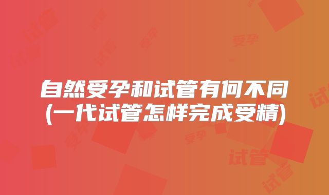 自然受孕和试管有何不同(一代试管怎样完成受精)