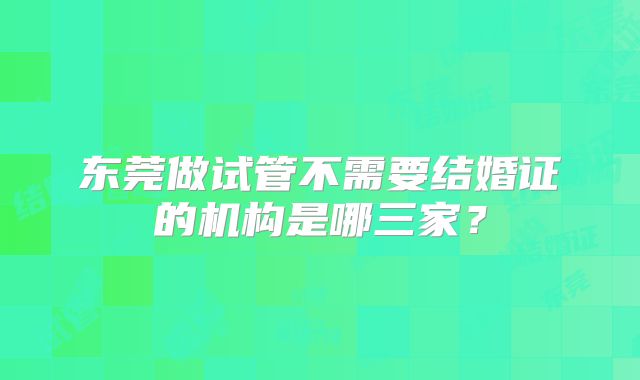 东莞做试管不需要结婚证的机构是哪三家？