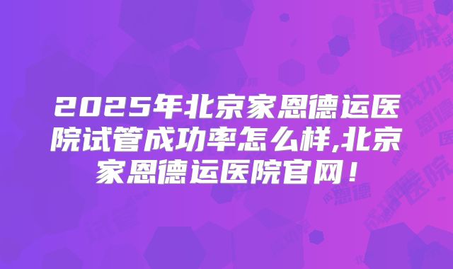 2025年北京家恩德运医院试管成功率怎么样,北京家恩德运医院官网！