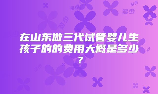 在山东做三代试管婴儿生孩子的的费用大概是多少?