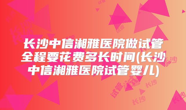 长沙中信湘雅医院做试管全程要花费多长时间(长沙中信湘雅医院试管婴儿)
