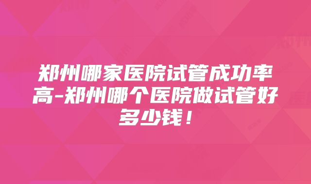 郑州哪家医院试管成功率高-郑州哪个医院做试管好多少钱！