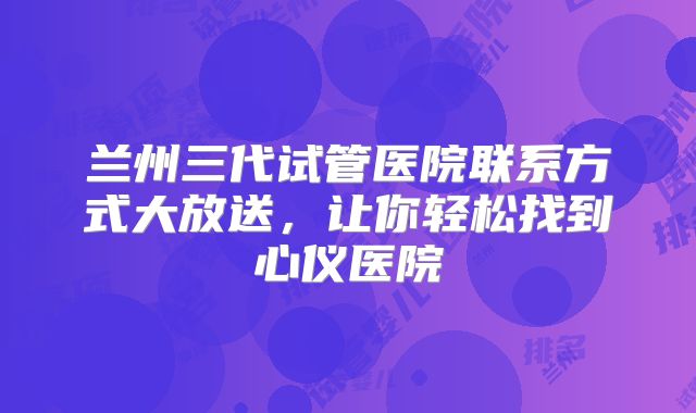 兰州三代试管医院联系方式大放送，让你轻松找到心仪医院