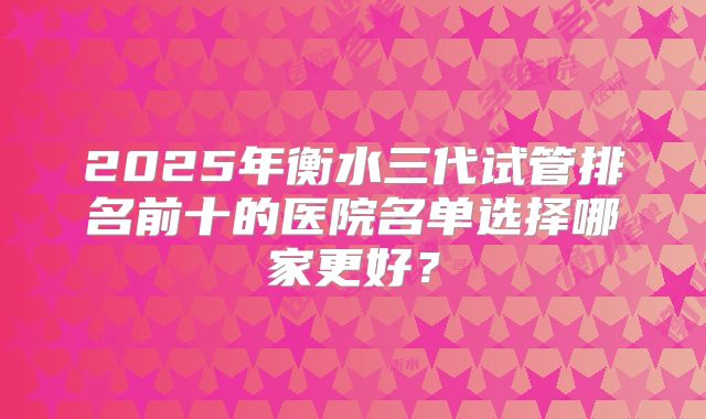2025年衡水三代试管排名前十的医院名单选择哪家更好？