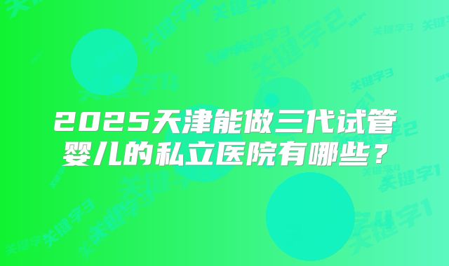 2025天津能做三代试管婴儿的私立医院有哪些？