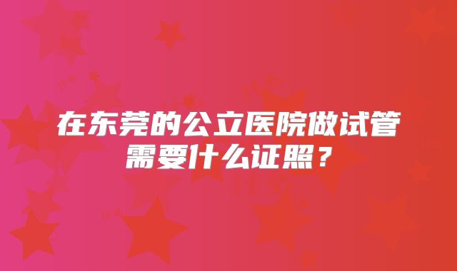 在东莞的公立医院做试管需要什么证照?