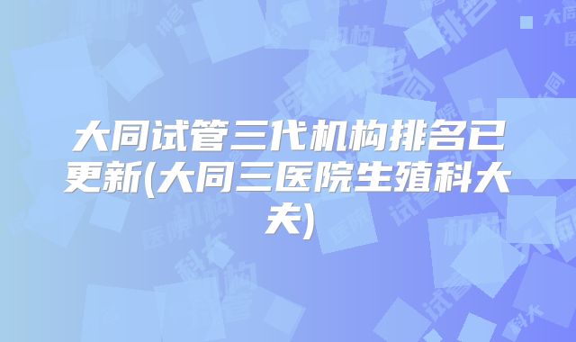 大同试管三代机构排名已更新(大同三医院生殖科大夫)