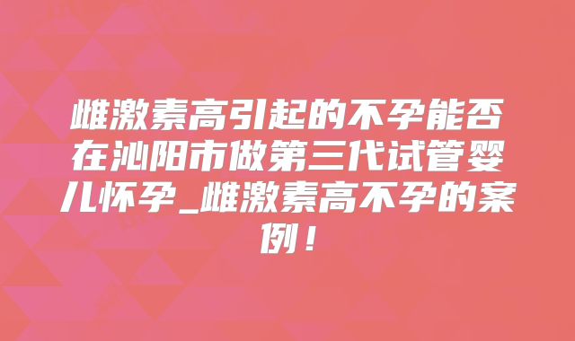 雌激素高引起的不孕能否在沁阳市做第三代试管婴儿怀孕_雌激素高不孕的案例!