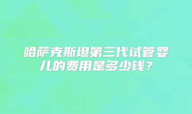 哈萨克斯坦第三代试管婴儿的费用是多少钱？