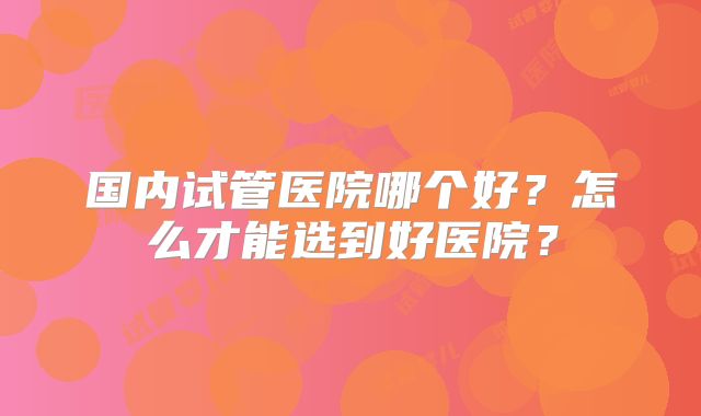 国内试管医院哪个好?怎么才能选到好医院?