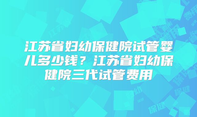 江苏省妇幼保健院试管婴儿多少钱?江苏省妇幼保健院三代试管费用