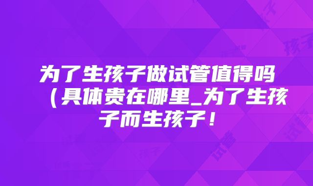 为了生孩子做试管值得吗(具体贵在哪里_为了生孩子而生孩子!