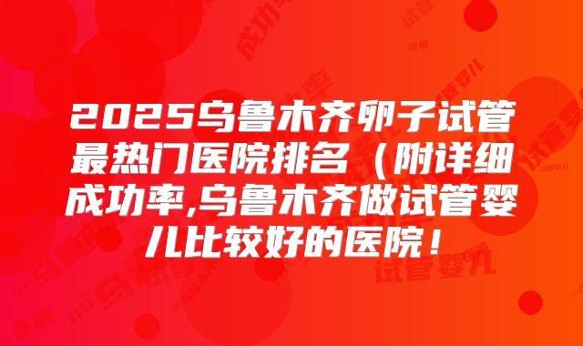 2025乌鲁木齐卵子试管最热门医院排名（附详细成功率,乌鲁木齐做试管婴儿比较好的医院！