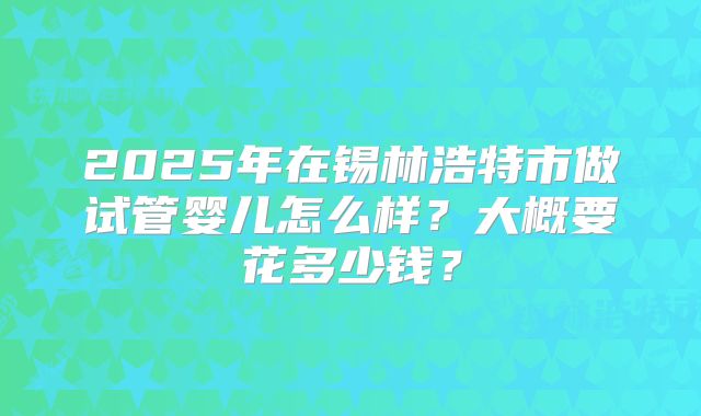 2025年在锡林浩特市做试管婴儿怎么样？大概要花多少钱？
