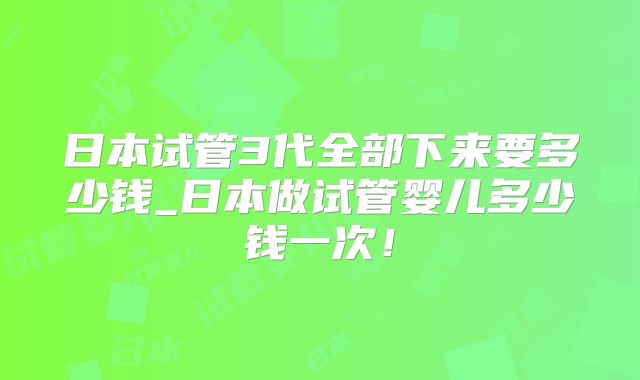 日本试管3代全部下来要多少钱_日本做试管婴儿多少钱一次!