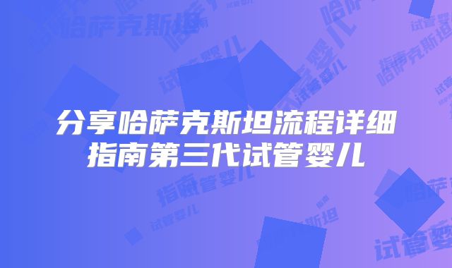分享哈萨克斯坦流程详细指南第三代试管婴儿
