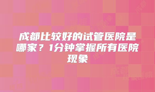 成都比较好的试管医院是哪家？1分钟掌握所有医院现象