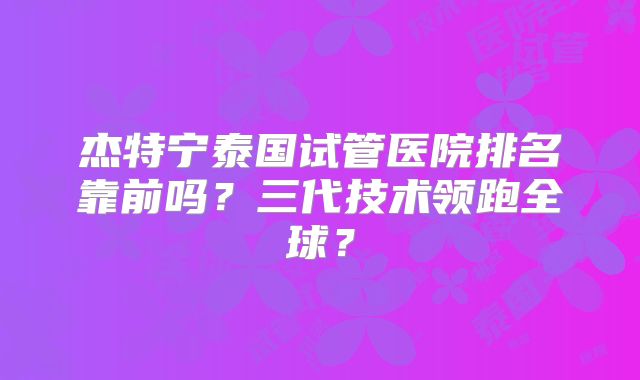 杰特宁泰国试管医院排名靠前吗?三代技术领跑全球?