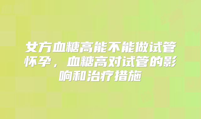 女方血糖高能不能做试管怀孕，血糖高对试管的影响和治疗措施