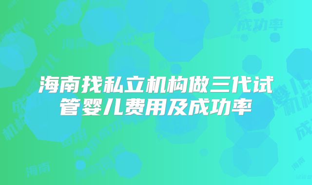 海南找私立机构做三代试管婴儿费用及成功率