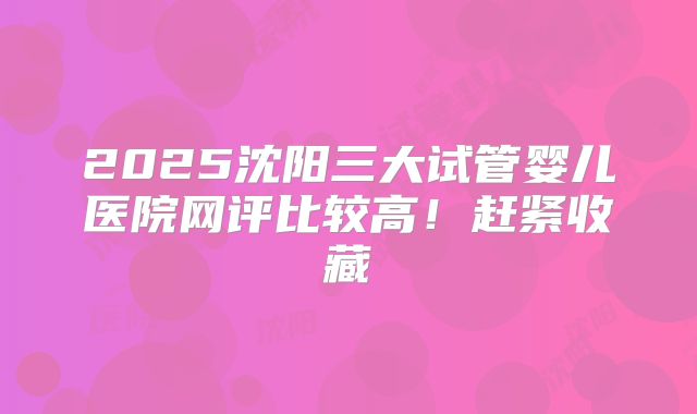 2025沈阳三大试管婴儿医院网评比较高!赶紧收藏