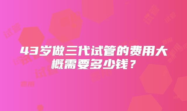 43岁做三代试管的费用大概需要多少钱?